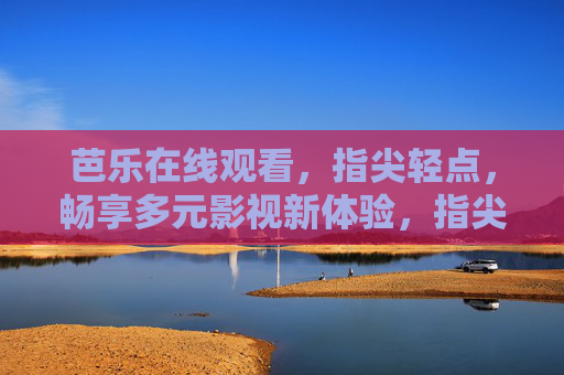 芭乐在线观看,指尖轻点,畅享多元影视新体验,指尖轻点芭乐,畅享多元影视新体验 芭乐在线观看,指尖轻点,畅享多元影视新体验,指尖轻点芭乐,畅享多元影视新体验