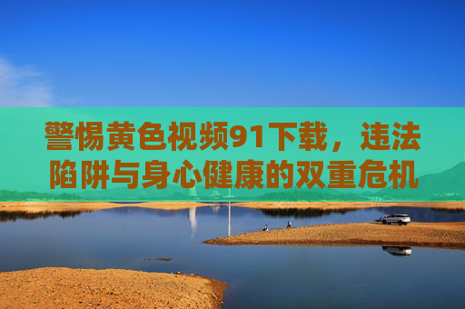 警惕黄色视频91下载,违法陷阱与身心健康的双重危机,警惕91黄色视频下载,违法陷阱与身心健康的双重危机 警惕黄色视频91下载,违法陷阱与身心健康的双重危机,警惕91黄色视频下载,违法陷阱与身心健康的双重危机