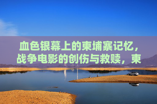 血色银幕上的柬埔寨记忆,战争电影的创伤与救赎,柬埔寨血色记忆,银幕上的战争创伤与救赎 血色银幕上的柬埔寨记忆,战争电影的创伤与救赎,柬埔寨血色记忆,银幕上的战争创伤与救赎