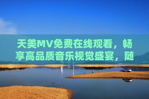 天美MV免费在线观看,畅享高品质音乐视觉盛宴,随时随地随心看,天美MV免费在线观看,畅享高品质音乐视觉盛宴 天美MV免费在线观看,畅享高品质音乐视觉盛宴,随时随地随心看,天美MV免费在线观看,畅享高品质音乐视觉盛宴