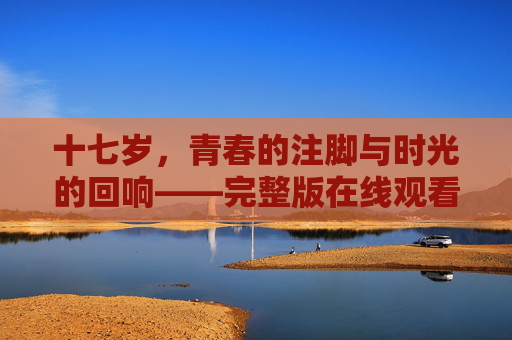 十七岁,青春的注脚与时光的回响——完整版在线观看指南,十七岁青春时光,完整版在线观看指南 十七岁,青春的注脚与时光的回响——完整版在线观看指南,十七岁青春时光,完整版在线观看指南
