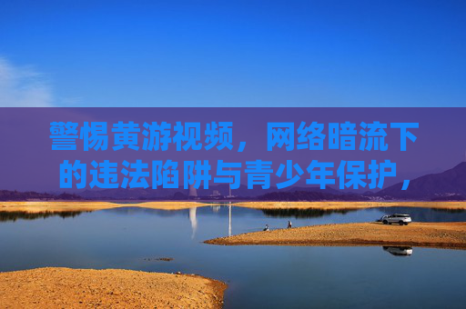 警惕黄游视频，网络暗流下的违法陷阱与青少年保护，警惕黄游视频，网络暗流下的违法陷阱与青少年保护