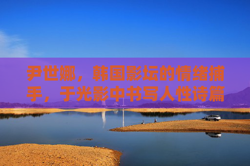 尹世娜,韩国影坛的情绪捕手,于光影中书写人性诗篇,尹世娜,情绪捕手,光影诗篇 尹世娜,韩国影坛的情绪捕手,于光影中书写人性诗篇,尹世娜,情绪捕手,光影诗篇