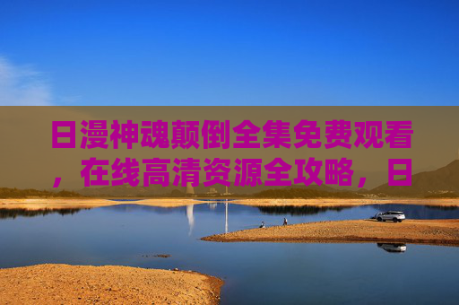 日漫神魂颠倒全集免费观看,在线高清资源全攻略,日漫神魂颠倒全集免费观看,在线高清资源全攻略 日漫神魂颠倒全集免费观看,在线高清资源全攻略,日漫神魂颠倒全集免费观看,在线高清资源全攻略