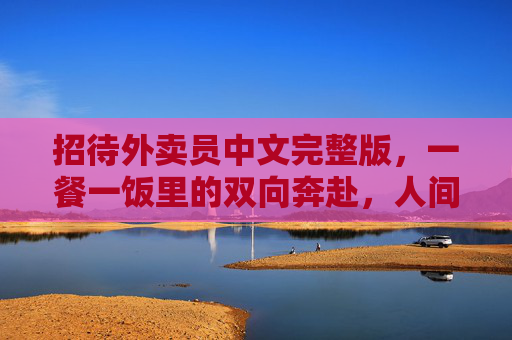招待外卖员中文完整版,一餐一饭里的双向奔赴,人间烟火最动人,一餐一饭的双向奔赴,人间烟火最动人 招待外卖员中文完整版,一餐一饭里的双向奔赴,人间烟火最动人,一餐一饭的双向奔赴,人间烟火最动人