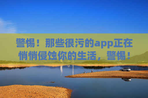警惕!那些很污的app正在悄悄侵蚀你的生活,警惕!污app正在悄悄侵蚀你的生活 警惕!那些很污的app正在悄悄侵蚀你的生活,警惕!污app正在悄悄侵蚀你的生活