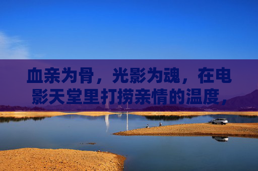 血亲为骨,光影为魂,在电影天堂里打捞亲情的温度,血亲为骨,光影为魂,电影天堂里的亲情温度 血亲为骨,光影为魂,在电影天堂里打捞亲情的温度,血亲为骨,光影为魂,电影天堂里的亲情温度