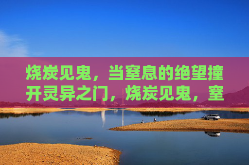 烧炭见鬼,当窒息的绝望撞开灵异之门,烧炭见鬼,窒息绝望撞开灵异之门 烧炭见鬼,当窒息的绝望撞开灵异之门,烧炭见鬼,窒息绝望撞开灵异之门