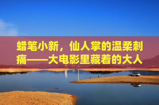 蜡笔小新,仙人掌的温柔刺痛——大电影里藏着的大人寓言,蜡笔小新,仙人掌的温柔刺痛与大人寓言 蜡笔小新,仙人掌的温柔刺痛——大电影里藏着的大人寓言,蜡笔小新,仙人掌的温柔刺痛与大人寓言