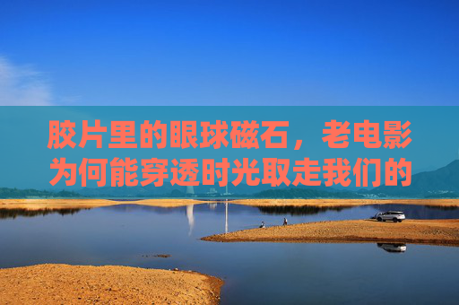 胶片里的眼球磁石，老电影为何能穿透时光取走我们的目光？胶片磁石，老电影穿透时光的目光引力