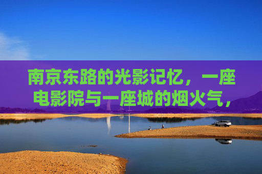 南京东路的光影记忆,一座电影院与一座城的烟火气,南京东路,电影院的光影,城的烟火 南京东路的光影记忆,一座电影院与一座城的烟火气,南京东路,电影院的光影,城的烟火