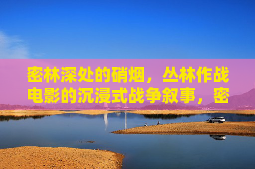 密林深处的硝烟,丛林作战电影的沉浸式战争叙事,密林硝烟,丛林作战电影的沉浸式战争叙事 密林深处的硝烟,丛林作战电影的沉浸式战争叙事,密林硝烟,丛林作战电影的沉浸式战争叙事