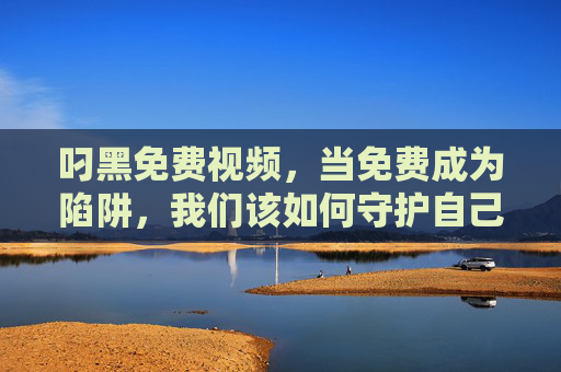 叼黑免费视频,当免费成为陷阱,我们该如何守护自己的数字生活?叼黑免费视频,当免费成为陷阱,我们如何守护数字生活? 叼黑免费视频,当免费成为陷阱,我们该如何守护自己的数字生活?叼黑免费视频,当免费成为陷阱,我们如何守护数字生活?