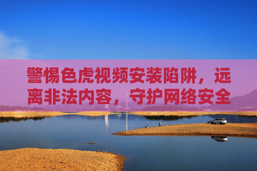 警惕色虎视频安装陷阱,远离非法内容,守护网络安全与个人权益,警惕色虎视频安装陷阱,守护网络安全与个人权益 警惕色虎视频安装陷阱,远离非法内容,守护网络安全与个人权益,警惕色虎视频安装陷阱,守护网络安全与个人权益