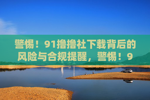 警惕!91撸撸社下载背后的风险与合规提醒,警惕!91撸撸社下载,风险与合规提醒 警惕!91撸撸社下载背后的风险与合规提醒,警惕!91撸撸社下载,风险与合规提醒