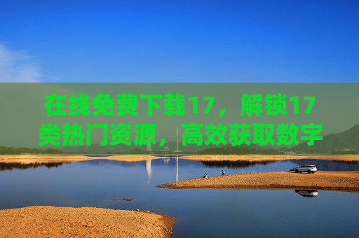 在线免费下载17,解锁17类热门资源,高效获取数字时代所需内容,17类热门资源免费下载,高效获取数字时代所需内容 在线免费下载17,解锁17类热门资源,高效获取数字时代所需内容,17类热门资源免费下载,高效获取数字时代所需内容
