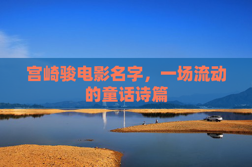 宫崎骏电影名字,一场流动的童话诗篇 宫崎骏电影名字,一场流动的童话诗篇