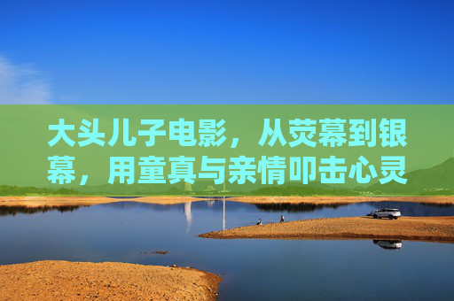 大头儿子电影,从荧幕到银幕,用童真与亲情叩击心灵,从荧幕到银幕,大头儿子的童真亲情叩击心灵 大头儿子电影,从荧幕到银幕,用童真与亲情叩击心灵,从荧幕到银幕,大头儿子的童真亲情叩击心灵