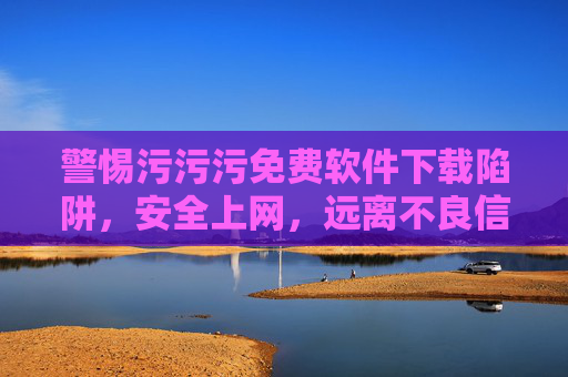 警惕污污污免费软件下载陷阱,安全上网,远离不良信息,警惕污污污免费软件下载陷阱,安全上网远离不良信息 警惕污污污免费软件下载陷阱,安全上网,远离不良信息,警惕污污污免费软件下载陷阱,安全上网远离不良信息