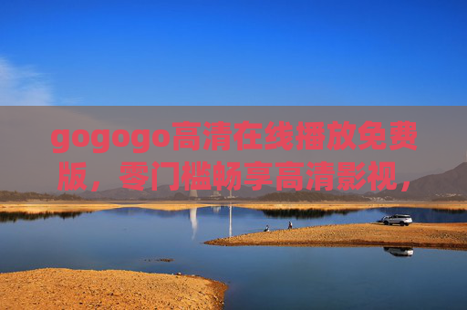 gogogo高清在线播放免费版，零门槛畅享高清影视，随时随地追剧自由，gogogo免费高清在线播放，零门槛畅享追剧自由