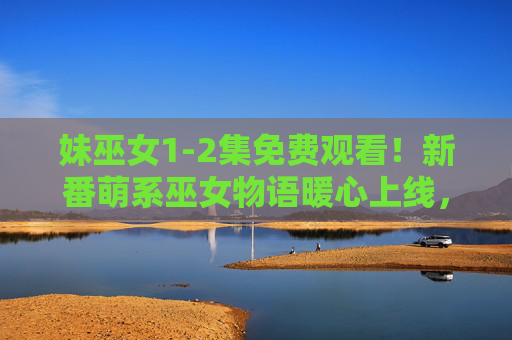 妹巫女1-2集免费观看!新番萌系巫女物语暖心上线,错过血亏!妹巫女1-2集免费看!新番萌系巫女暖心物语,错过血亏! 妹巫女1-2集免费观看!新番萌系巫女物语暖心上线,错过血亏!妹巫女1-2集免费看!新番萌系巫女暖心物语,错过血亏!