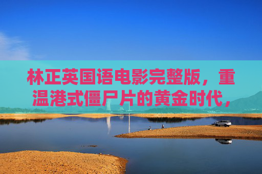 林正英国语电影完整版,重温港式僵尸片的黄金时代,林正英港式僵尸片黄金时代完整版 林正英国语电影完整版,重温港式僵尸片的黄金时代,林正英港式僵尸片黄金时代完整版