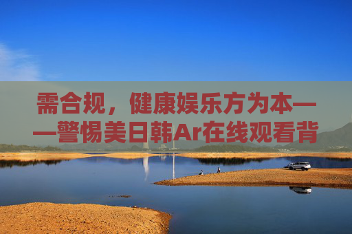 需合规,健康娱乐方为本——警惕美日韩Ar在线观看背后的风险 需合规,健康娱乐方为本——警惕美日韩Ar在线观看背后的风险