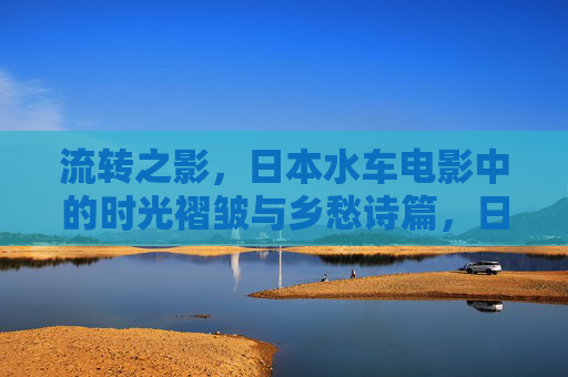 流转之影,日本水车电影中的时光褶皱与乡愁诗篇,日本水车映画,时光褶皱与乡愁诗篇 流转之影,日本水车电影中的时光褶皱与乡愁诗篇,日本水车映画,时光褶皱与乡愁诗篇