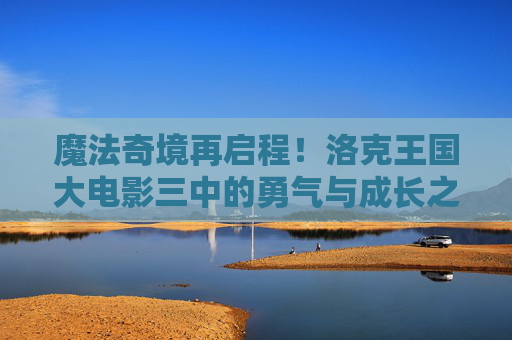 魔法奇境再启程!洛克王国大电影三中的勇气与成长之旅,洛克王国大电影三,魔法奇境的勇气成长之旅 魔法奇境再启程!洛克王国大电影三中的勇气与成长之旅,洛克王国大电影三,魔法奇境的勇气成长之旅