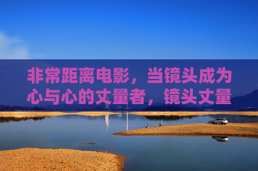 非常距离电影,当镜头成为心与心的丈量者,镜头丈量心距离 非常距离电影,当镜头成为心与心的丈量者,镜头丈量心距离