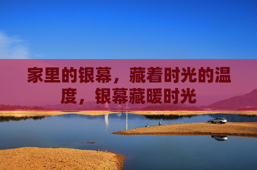 家里的银幕,藏着时光的温度,银幕藏暖时光 家里的银幕,藏着时光的温度,银幕藏暖时光