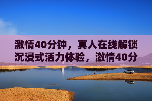 激情40分钟,真人在线解锁沉浸式活力体验,激情40分钟真人在线沉浸式活力体验 激情40分钟,真人在线解锁沉浸式活力体验,激情40分钟真人在线沉浸式活力体验