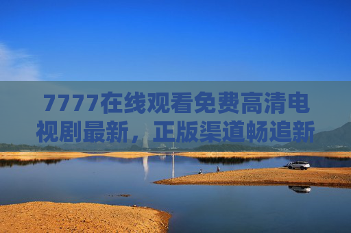 7777在线观看免费高清电视剧最新，正版渠道畅追新剧，安全观影无顾虑，7777正版免费高清新剧在线观看 安全畅追无顾虑