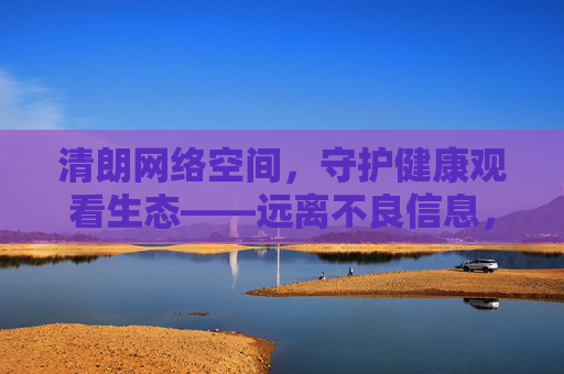 清朗网络空间,守护健康观看生态——远离不良信息,共筑文明家园,守护清朗网络,共建文明家园 清朗网络空间,守护健康观看生态——远离不良信息,共筑文明家园,守护清朗网络,共建文明家园