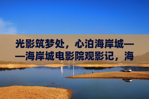 光影筑梦处,心泊海岸城——海岸城电影院观影记,海岸城光影筑梦,心泊观影处 光影筑梦处,心泊海岸城——海岸城电影院观影记,海岸城光影筑梦,心泊观影处