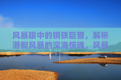 风暴眼中的钢铁巨兽，解析潜艇风暴的深海惊魂，风暴眼中的钢铁巨兽，深海惊魂