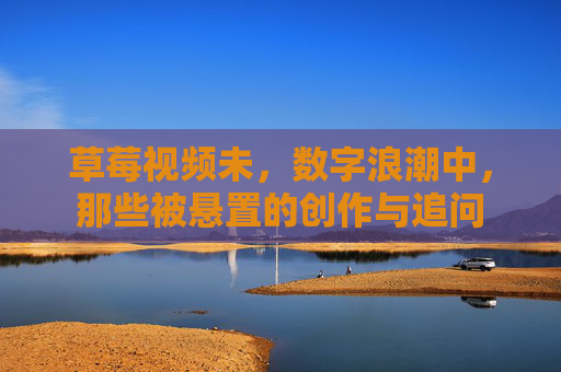 草莓视频未,数字浪潮中,那些被悬置的创作与追问 草莓视频未,数字浪潮中,那些被悬置的创作与追问