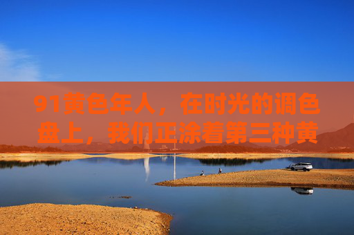 91黄色年人,在时光的调色盘上,我们正涂着第三种黄,91黄色年人,时光调色盘上的第三种黄 91黄色年人,在时光的调色盘上,我们正涂着第三种黄,91黄色年人,时光调色盘上的第三种黄