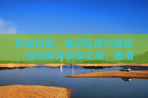 热泪伤痕,当记忆成为枷锁,泪水照见救赎之路,热泪枷锁,泪光救赎 热泪伤痕,当记忆成为枷锁,泪水照见救赎之路,热泪枷锁,泪光救赎