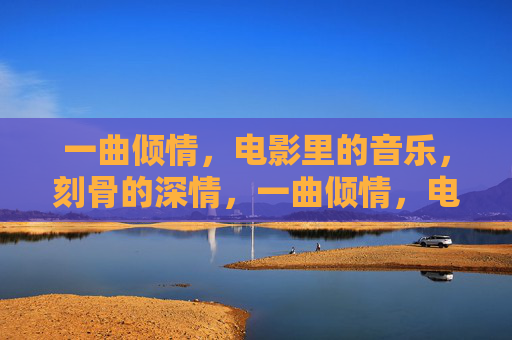 一曲倾情,电影里的音乐,刻骨的深情,一曲倾情,电影里的刻骨深情 一曲倾情,电影里的音乐,刻骨的深情,一曲倾情,电影里的刻骨深情