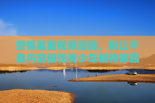 警惕羞羞视频漫画,别让不良内容侵蚀青少年精神家园,警惕羞羞视频漫画侵蚀青少年精神家园 警惕羞羞视频漫画,别让不良内容侵蚀青少年精神家园,警惕羞羞视频漫画侵蚀青少年精神家园