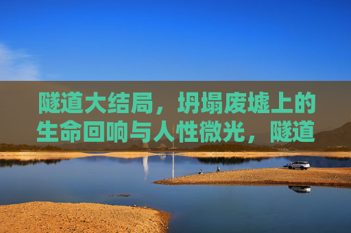 隧道大结局,坍塌废墟上的生命回响与人性微光,隧道大结局,坍塌废墟上的生命回响与人性微光 隧道大结局,坍塌废墟上的生命回响与人性微光,隧道大结局,坍塌废墟上的生命回响与人性微光