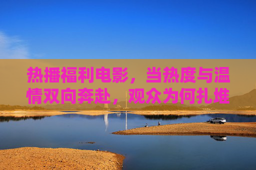 热播福利电影,当热度与温情双向奔赴,观众为何扎堆买单?热度温情双向奔赴,福利电影何以引观众扎堆买单? 热播福利电影,当热度与温情双向奔赴,观众为何扎堆买单?热度温情双向奔赴,福利电影何以引观众扎堆买单?