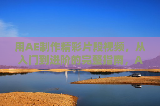 用AE制作精彩片段视频,从入门到进阶的完整指南,AE制作精彩片段视频,从入门到进阶的完整指南 用AE制作精彩片段视频,从入门到进阶的完整指南,AE制作精彩片段视频,从入门到进阶的完整指南