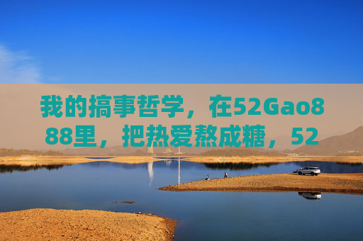 我的搞事哲学,在52Gao888里,把热爱熬成糖,52Gao888,用搞事哲学熬热爱成糖 我的搞事哲学,在52Gao888里,把热爱熬成糖,52Gao888,用搞事哲学熬热爱成糖