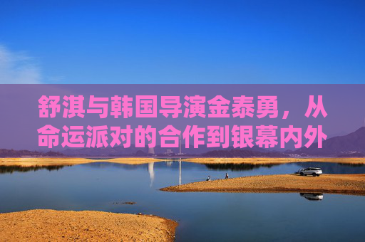 舒淇与韩国导演金泰勇,从命运派对的合作到银幕内外的缘分,舒淇与金泰勇,从命运派对合作到银幕内外缘分 舒淇与韩国导演金泰勇,从命运派对的合作到银幕内外的缘分,舒淇与金泰勇,从命运派对合作到银幕内外缘分