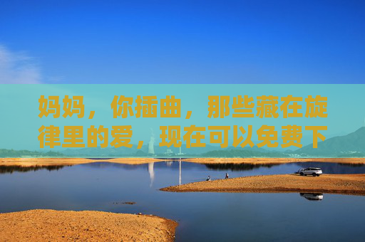 妈妈,你插曲,那些藏在旋律里的爱,现在可以免费下载了,妈妈,那些藏在旋律里的爱,免费下载了 妈妈,你插曲,那些藏在旋律里的爱,现在可以免费下载了,妈妈,那些藏在旋律里的爱,免费下载了