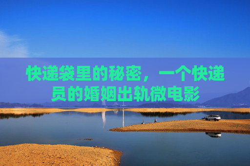 快递袋里的秘密,一个快递员的婚姻出轨微电影 快递袋里的秘密,一个快递员的婚姻出轨微电影