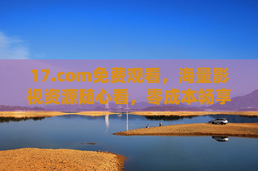 17.com免费观看,海量影视资源随心看,零成本畅享娱乐时光,17.com免费海量影视随心看,零成本畅享娱乐时光 17.com免费观看,海量影视资源随心看,零成本畅享娱乐时光,17.com免费海量影视随心看,零成本畅享娱乐时光