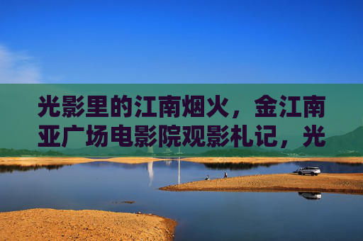光影里的江南烟火,金江南亚广场电影院观影札记,光影江南烟火,金江南亚广场观影记 光影里的江南烟火,金江南亚广场电影院观影札记,光影江南烟火,金江南亚广场观影记
